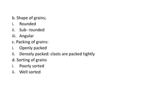 b. Shape of grains;
i. Rounded
ii. Sub- rounded
iii. Angular
c. Packing of grains:
i. Openly packed
ii. Densely packed: clasts are packed tightly
d. Sorting of grains
i. Poorly sorted
ii. Well sorted
 