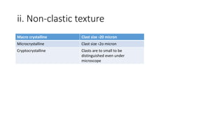 ii. Non-clastic texture
Macro crystalline Clast size ›20 micron
Microcrystalline Clast size ‹2o micron
Cryptocrystalline Clasts are to small to be
distinguished even under
microscope
 