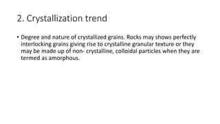 2. Crystallization trend
• Degree and nature of crystallized grains. Rocks may shows perfectly
interlocking grains giving rise to crystalline granular texture or they
may be made up of non- crystalline, colloidal particles when they are
termed as amorphous.
 