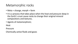 Metamorphic rocks
• Meta = change, morph = form
• It is a process that takes place when the heat and pressure deep in
the Earth´s crust cause rocks to change their original mineral
compositions and textures.
• Agents of metamorphism;
Heat
Pressure
Chemically active fluids and gases
 