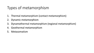 Types of metamorphism
1. Thermal metamorphism (contact metamorphism)
2. Dynamic metamorphism
3. Dynamothermal metamorphism (regional metamorphism)
4. Geothermal metamorphism
5. Metasomatism
 