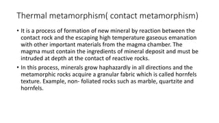 Thermal metamorphism( contact metamorphism)
• It is a process of formation of new mineral by reaction between the
contact rock and the escaping high temperature gaseous emanation
with other important materials from the magma chamber. The
magma must contain the ingredients of mineral deposit and must be
intruded at depth at the contact of reactive rocks.
• In this process, minerals grow haphazardly in all directions and the
metamorphic rocks acquire a granular fabric which is called hornfels
texture. Example, non- foliated rocks such as marble, quartzite and
hornfels.
 