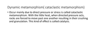 Dynamic metamorphism( cataclastic metamorphism)
• Occur mainly due to direct pressure or stress is called cataclastic
metamorphism. With the little heat, when directed pressure acts,
rocks are forced to move past one another resulting in their crushing
and granulation. This kind of effect is called catalysis.
 