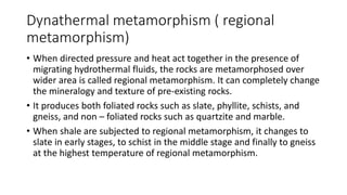 Dynathermal metamorphism ( regional
metamorphism)
• When directed pressure and heat act together in the presence of
migrating hydrothermal fluids, the rocks are metamorphosed over
wider area is called regional metamorphism. It can completely change
the mineralogy and texture of pre-existing rocks.
• It produces both foliated rocks such as slate, phyllite, schists, and
gneiss, and non – foliated rocks such as quartzite and marble.
• When shale are subjected to regional metamorphism, it changes to
slate in early stages, to schist in the middle stage and finally to gneiss
at the highest temperature of regional metamorphism.
 