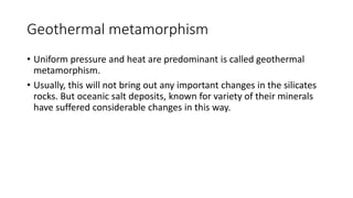Geothermal metamorphism
• Uniform pressure and heat are predominant is called geothermal
metamorphism.
• Usually, this will not bring out any important changes in the silicates
rocks. But oceanic salt deposits, known for variety of their minerals
have suffered considerable changes in this way.
 