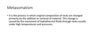 Metasomatism
• It is the process in which original composition of rocks are changed
primarily by the addition or removal of material. This change is
caused by the movement of hydrothermal fluids through rocks usually
under high temperatures and pressures.
 