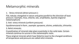 Metamorphic minerals
1. Stress minerals (direct pressure ):
Flat, tabular, elongated in nature and grow parallel to the direction of least
pressure. Example, mica, chlorite, talc, amphiboles, kyanite (regional
metamorphism)
2. Anti- stress minerals (uniform pressure):
Equidimensional in form , example: pyroxene, olivine, andalusite, silimanite.
3. Relict minerals;
Crystallization of minerals take place essentially in the solid state. Certain
minerals continue to survive in the metamorphic rocks.
These original minerals which have failed to react to the changed conditions
of temperature and pressure are called relict minerals.
 