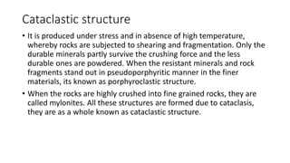 Cataclastic structure
• It is produced under stress and in absence of high temperature,
whereby rocks are subjected to shearing and fragmentation. Only the
durable minerals partly survive the crushing force and the less
durable ones are powdered. When the resistant minerals and rock
fragments stand out in pseudoporphyritic manner in the finer
materials, its known as porphyroclastic structure.
• When the rocks are highly crushed into fine grained rocks, they are
called mylonites. All these structures are formed due to cataclasis,
they are as a whole known as cataclastic structure.
 