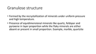 Granulose structure
• Formed by the recrystallization of minerals under uniform pressure
and high temperature.
• Presence of equidimensional minerals like quartz, feldspar and
pyroxene in layer proportion while the flaky minerals are either
absent or present in small proportion. Example, marble, quartzite
 