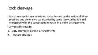 Rock cleavage
• Rock cleavage is seen in foliated rocks formed by the action of direct
pressure and generally accompanied by some recrystallization and
elongation with the constituent minerals in parallel arrangement.
• 2 types of cleavage;
1. Slaty cleavage ( parallel arrangement)
2. Fracture cleavage
 