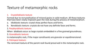 Texture of metamorphic rocks
1. Crystalloblastic texture
Formed due to recrystallization of mineral grains in solid medium. All those textures
that have been newly imposed upon the rock during the process of metamorphism.
a. Idioblastic texture: crystal show perfect faces and forms.
b. Xenoblastic texture: crystals do not have any definite faces and forms.
2. Porphyroblastic texture:
When idioblasts occur as large crystals embedded in a fine grained groundmass.
3. Granoblastic texture:
In metamorphic rock, if the major constituents are granular or equidimensional.
4. Palimpest texture:
The remmant texture of the parent rock found preserved in the metamorphic rock.
 
