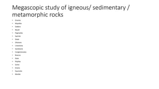 Megascopic study of igneous/ sedimentary /
metamorphic rocks
• Granite
• Rhyollite
• Gabbro
• Basalt
• Pegmatite
• Syenite
• Shale
• Siltstone
• Limestone
• Sandstone
• Conglomerates
• Breccia
• Slate
• Phyllite
• Schist
• Gneiss
• Quartzite
• Marble
 