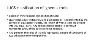 IUGS classification of igneous rocks
• Based on mineralogical composition (MODE)
• Quartz (Q), alkali feldspar (A) and plagioclase (P) is represented by the
corners of equilateral triangle, the length of whose sides are divided
into 100 equal parts. Any composition plotted at a corner, it
represents 100% of the corresponding minerals.
• Any point on the sides of triangle represents a mode of composed of
two adjacent corner components.
 