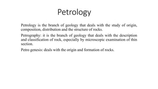 Petrology
Petrology is the branch of geology that deals with the study of origin,
composition, distribution and the structure of rocks.
Petrography: it is the branch of geology that deals with the description
and classification of rock, especially by microscopic examination of thin
section.
Petro genesis: deals with the origin and formation of rocks.
 