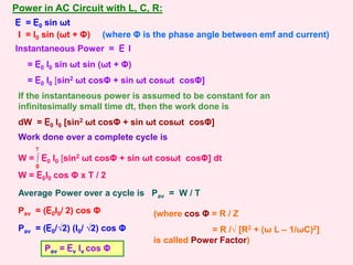Power in AC Circuit with L, C, R:
Instantaneous Power = E I
= E0 I0 sin ωt sin (ωt + Φ)
= E0 I0 [sin2 ωt cosΦ + sin ωt cosωt cosΦ]
E = E0 sin ωt
I = I0 sin (ωt + Φ) (where Φ is the phase angle between emf and current)
If the instantaneous power is assumed to be constant for an
infinitesimally small time dt, then the work done is
dW = E0 I0 [sin2 ωt cosΦ + sin ωt cosωt cosΦ]
Work done over a complete cycle is
W = ∫ E0 I0 [sin2 ωt cosΦ + sin ωt cosωt cosΦ] dt
0
T
W = E0I0 cos Φ x T / 2
Average Power over a cycle is Pav = W / T
Pav = (E0I0/ 2) cos Φ
Pav = (E0/√2) (I0/ √2) cos Φ
(where cos Φ = R / Z
= R /√ [R2 + (ω L – 1/ωC)2]
is called Power Factor)
Pav = Ev Iv cos Φ
 