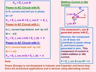 Ev
Power in AC Circuit with R:
In R, current and emf are in phase.
Φ = 0°
Pav = Ev Iv cos Φ = Ev Iv cos 0° = Ev Iv
Power in AC Circuit with L:
In L, current lags behind emf by π/2.
Φ = - π/2
Pav = Ev Iv cos (-π/2) = Ev Iv (0) = 0
Power in AC Circuit with C:
In C, current leads emf by π/2.
Φ = + π/2
Pav = Ev Iv cos (π/2) = Ev Iv (0) = 0
Note:
Power (Energy) is not dissipated in Inductor and Capacitor and hence they
find a lot of practical applications and in devices using alternating current.
Pav = Ev Iv cos Φ Wattless Current or Idle
Current:
Iv
Iv cos Φ
Iv sin Φ
Φ
90°
The component Iv cos Φ
generates power with Ev.
However, the component
Iv sin Φ does not
contribute to power along
Ev and hence power
generated is zero. This
component of current is
called wattless or idle
current.
P = Ev Iv sin Φ cos 90° = 0
 