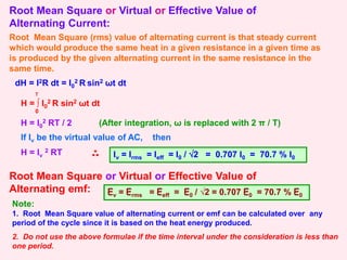 Root Mean Square or Virtual or Effective Value of
Alternating Current:
Root Mean Square (rms) value of alternating current is that steady current
which would produce the same heat in a given resistance in a given time as
is produced by the given alternating current in the same resistance in the
same time.
dH = I2R dt = I0
2 R sin2 ωt dt
H = ∫ I0
2 R sin2 ωt dt
0
T
H = I0
2 RT / 2
If Iv be the virtual value of AC, then
Iv = Irms = Ieff = I0 / √2 = 0.707 I0 = 70.7 % I0
Root Mean Square or Virtual or Effective Value of
Alternating emf: Ev = Erms = Eeff = E0 / √2 = 0.707 E0 = 70.7 % E0
Note:
1. Root Mean Square value of alternating current or emf can be calculated over any
period of the cycle since it is based on the heat energy produced.
2. Do not use the above formulae if the time interval under the consideration is less than
one period.
(After integration, ω is replaced with 2 π / T)
H = Iv
2 RT
 