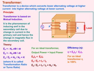 Transformer:
Transformer is a device which converts lower alternating voltage at higher
current into higher alternating voltage at lower current.
S Load
Principle:
Transformer is based on
Mutual Induction.
It is the phenomenon of
inducing emf in the
secondary coil due to
change in current in the
primary coil and hence the
change in magnetic flux in
the secondary coil.
Theory:
EP = - NP dΦ / dt
ES = - NS dΦ / dt
ES / EP = NS / NP = K
(where K is called
Transformation Ratio
or Turns Ratio)
For an ideal transformer,
Output Power = Input Power
ESIS = EPIP
ES / EP = IP / IS
ES / EP = IP / IS = NS / NP
Efficiency (η):
η = ESIS / EPIP
For an ideal
transformer η
is 100%
P
 