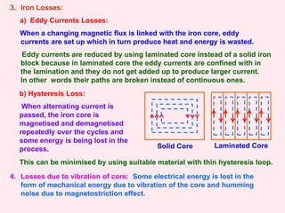 3. Iron Losses:
a) Eddy Currents Losses:
When a changing magnetic flux is linked with the iron core, eddy
currents are set up which in turn produce heat and energy is wasted.
Eddy currents are reduced by using laminated core instead of a solid iron
block because in laminated core the eddy currents are confined with in
the lamination and they do not get added up to produce larger current.
In other words their paths are broken instead of continuous ones.
Solid Core Laminated Core
b) Hysteresis Loss:
When alternating current is
passed, the iron core is
magnetised and demagnetised
repeatedly over the cycles and
some energy is being lost in the
process.
4. Losses due to vibration of core: Some electrical energy is lost in the
form of mechanical energy due to vibration of the core and humming
noise due to magnetostriction effect.
This can be minimised by using suitable material with thin hysteresis loop.
 