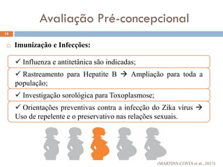  Imunização e Infecções:
Avaliação Pré-concepcional
15
 Influenza e antitetânica são indicadas;
 Rastreamento para Hepatite B  Ampliação para toda a
população;
 Investigação sorológica para Toxoplasmose;
 Orientações preventivas contra a infecção do Zika vírus 
Uso de repelente e o preservativo nas relações sexuais.
(MARTINS-COSTA et al., 2017)
 