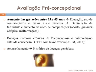 Aumento das gestações entre 35 e 45 anos  Educação, uso de
contraceptivos e maior idade materna  Diminuição da
fertilidade e aumento do risco de complicações (aborto, gravidez
ectópica, malformações);
 Doenças maternas crônicas  Recomenda-se o eutireoidismo
antes da concepção  TTT com levotiroxina (SBEM, 2013);
 Aconselhamento  Histórico de doenças genéticas;
16
Avaliação Pré-concepcional
(MARTINS-COSTA et al., 2017)
 
