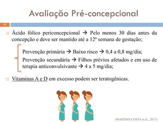  Ácido fólico periconcepcional  Pelo menos 30 dias antes da
concepção e deve ser mantido até a 12ª semana de gestação;
Prevenção primária  Baixo risco  0,4 a 0,8 mg/dia;
Prevenção secundária  Filhos prévios afetados e em uso de
terapia anticonvulsivante  4 a 5 mg/dia;
 Vitaminas A e D em excesso podem ser teratogênicas.
17
Avaliação Pré-concepcional
(MARTINS-COSTA et al., 2017)
 