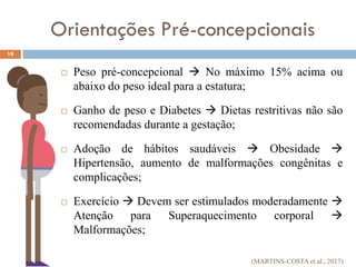  Peso pré-concepcional  No máximo 15% acima ou
abaixo do peso ideal para a estatura;
 Ganho de peso e Diabetes  Dietas restritivas não são
recomendadas durante a gestação;
 Adoção de hábitos saudáveis  Obesidade 
Hipertensão, aumento de malformações congênitas e
complicações;
 Exercício  Devem ser estimulados moderadamente 
Atenção para Superaquecimento corporal 
Malformações;
18
Orientações Pré-concepcionais
(MARTINS-COSTA et al., 2017)
 