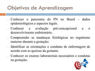 Objetivos de Aprendizagem
o Conhecer o panorama do PN no Brasil – dados
epidemiológicos e aspectos legais.
o Conhecer a avaliação pré-concepcional e o
desenvolvimento embrionário.
o Compreender as mudanças fisiológicas no organismo
materno durante a gestação;
o Identificar as orientações e condutas de enfermagem de
acordo com as queixas da gestante.
o Conhecer os exames laboratoriais necessários e condutas
na gestação;
2
 