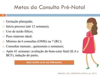 NÃO EXISTE ALTA DO PRÉ-NATAL
Metas da Consulta Pré-Natal
 Gestação planejada;
 Início precoce (até 12 semanas);
 Uso de ácido fólico;
 Peso materno ideal;
 Mínimo de 6 consultas (OMS) ou 7 (RC);
 Consultas mensais , quinzenais e semanais;
 Após 41 semanas: avaliação do bem-estar fetal (ILA e
BCF), indução do parto;
20
(BRASIL, 2013; MARTINS-COSTA et al., 2017)
 