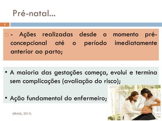 Pré-natal...
 - Ações realizadas desde o momento pré-
concepcional até o período imediatamente
anterior ao parto;
3
• A maioria das gestações começa, evolui e termina
sem complicações (avaliação do risco);
• Ação fundamental do enfermeiro;
(BRASIL, 2013)
 