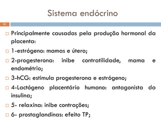 Sistema endócrino
 Principalmente causadas pela produção hormonal da
placenta:
 1-estrógeno: mamas e útero;
 2-progesterona: inibe contratilidade, mama e
endométrio;
 3-hCG: estimula progesterona e estrógeno;
 4-Lactógeno placentário humano: antagonista da
insulina;
 5- relaxina: inibe contrações;
 6- prostaglandinas: efeito TP;
31
 