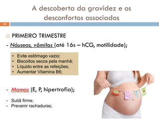 A descoberta da gravidez e os
desconfortos associados
 PRIMEIRO TRIMESTRE
- Náuseas, vômitos (até 16s – hCG, motilidade);
35
• Evite estômago vazio;
• Biscoitos secos pela manhã;
• Líquido entre as refeições;
• Aumentar Vitamina B6;
- Mamas (E, P, hipertrofia);
- Sutiã firme;
- Prevenir rachaduras;
 