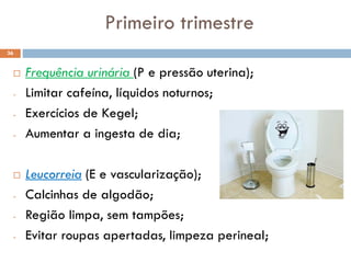 Primeiro trimestre
 Frequência urinária (P e pressão uterina);
- Limitar cafeína, líquidos noturnos;
- Exercícios de Kegel;
- Aumentar a ingesta de dia;
 Leucorreia (E e vascularização);
- Calcinhas de algodão;
- Região limpa, sem tampões;
- Evitar roupas apertadas, limpeza perineal;
36
 