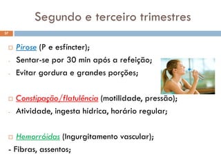 Segundo e terceiro trimestres
 Pirose (P e esfíncter);
- Sentar-se por 30 min após a refeição;
- Evitar gordura e grandes porções;
 Constipação/flatulência (motilidade, pressão);
- Atividade, ingesta hídrica, horário regular;
 Hemorróidas (Ingurgitamento vascular);
- Fibras, assentos;
37
 