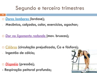  Dores lombares (lordose);
- Mecânica, calçados, calor, exercícios, agachar;
 Dor no ligamento redondo (mov. bruscos);
 Cãibras (circulação prejudicada, Ca e fósforo);
- Ingestão de cálcio;
 Dispnéia (pressão);
- Respiração peitoral profunda;
38
Segundo e terceiro trimestres
 