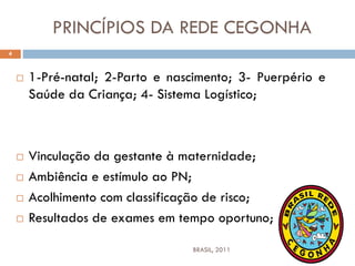 PRINCÍPIOS DA REDE CEGONHA
 1-Pré-natal; 2-Parto e nascimento; 3- Puerpério e
Saúde da Criança; 4- Sistema Logístico;
 Vinculação da gestante à maternidade;
 Ambiência e estímulo ao PN;
 Acolhimento com classificação de risco;
 Resultados de exames em tempo oportuno;
4
BRASIL, 2011
 