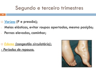  Varizes (P e pressão);
- Meias elásticas, evitar roupas apertadas, mesma posição;
- Pernas elevadas, caminhar;
 Edema (congestão circulatória);
- Períodos de repouso.
40
Segundo e terceiro trimestres
 