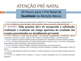 ATENÇÃO PRÉ-NATAL
10 Passos para o Pré-Natal de
Qualidade na Atenção Básica
1° PASSO: Iniciar o pré-natal na Atenção Primária à Saúde até a 12ª semana de gestação (captação precoce)
2° PASSO: Garantir os recursos humanos, físicos, materiais e técnicos necessários à atenção pré-natal.
3° PASSO: Toda gestante deve ter assegurado a solicitação,
realização e avaliação em tempo oportuno do resultado dos
exames preconizados no atendimento pré-natal.
4° PASSO: Promover a escuta ativa da gestante e de seus(suas) acompanhantes, considerando aspectos
intelectuais, emocionais, sociais e culturais e não somente um cuidado biológico: "rodas de gestantes".
5° PASSO: Garantir o transporte público gratuito da gestante para o atendimento pré-natal, quando necessário.
6° PASSO: É direito do(a) parceiro(a) ser cuidado (realização de consultas, exames e ter acesso a informações)
antes, durante e depois da gestação: "pré-natal do(a) parceiro(a)".
7° PASSO: Garantir o acesso à unidade de referência especializada, caso seja necessário.
8° PASSO: Estimular e informar sobre os benefícios do parto fisiológico, incluindo a elaboração do "Plano de
Parto".
9° PASSO: Toda gestante tem direito de conhecer e visitar previamente o serviço de saúde no qual irá dar à luz
(vinculação).
10° PASSO: As mulheres devem conhecer e exercer os direitos garantidos por lei no período gravídico-
puerperal.
42
 
