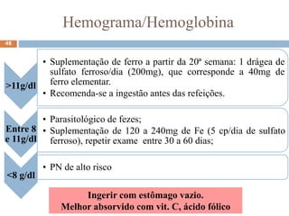 Hemograma/Hemoglobina
48
Ingerir com estômago vazio.
Melhor absorvido com vit. C, ácido fólico
>11g/dl
• Suplementação de ferro a partir da 20ª semana: 1 drágea de
sulfato ferroso/dia (200mg), que corresponde a 40mg de
ferro elementar.
• Recomenda-se a ingestão antes das refeições.
Entre 8
e 11g/dl
• Parasitológico de fezes;
• Suplementação de 120 a 240mg de Fe (5 cp/dia de sulfato
ferroso), repetir exame entre 30 a 60 dias;
<8 g/dl
• PN de alto risco
 