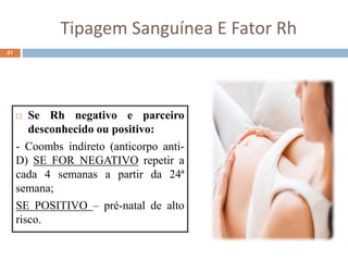 Tipagem Sanguínea E Fator Rh
 Se Rh negativo e parceiro
desconhecido ou positivo:
- Coombs indireto (anticorpo anti-
D) SE FOR NEGATIVO repetir a
cada 4 semanas a partir da 24ª
semana;
SE POSITIVO – pré-natal de alto
risco.
51
 