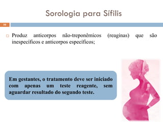 Sorologia para Sífilis
 Produz anticorpos não-treponêmicos (reaginas) que são
inespecíficos e anticorpos específicos;
56
Em gestantes, o tratamento deve ser iniciado
com apenas um teste reagente, sem
aguardar resultado do segundo teste.
 