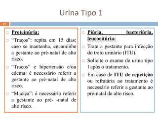 Urina Tipo 1
 Proteinúria:
 “Traços”: repita em 15 dias;
caso se mantenha, encaminhe
a gestante ao pré-natal de alto
risco.
 “Traços” e hipertensão e/ou
edema: é necessário referir a
gestante ao pré-natal de alto
risco.
 “Maciça”: é necessário referir
a gestante ao pré- -natal de
alto risco.
61
 Piúria, bacteriúria,
leucocitúria:
 Trate a gestante para infecção
do trato urinário (ITU).
 Solicite o exame de urina tipo
I após o tratamento.
 Em caso de ITU de repetição
ou refratária ao tratamento é
necessário referir a gestante ao
pré-natal de alto risco.
 