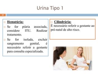 62
 Hematúria:
 Se for piúria associada,
considere ITU. Realizar
tratamento.
 Se for isolada, excluir
sangramento genital, é
necessário referir a gestante
para consulta especializada.
Urina Tipo 1
 Cilindrúria:
É necessário referir a gestante ao
pré-natal de alto risco.
 