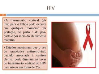65
HIV
• A transmissão vertical (da
mãe para o filho) pode ocorrer
em qualquer momento da
gestação, do parto e do pós-
parto e por meio do aleitamento
materno.
• Estudos mostraram que o uso
de terapêutica antirretroviral,
quando associada à cesárea
eletiva, pode diminuir as taxas
de transmissão vertical do HIV
para níveis em torno de 2%.
 