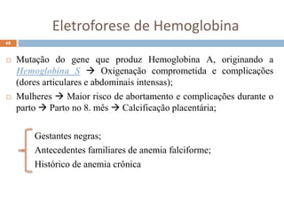 Eletroforese de Hemoglobina
 Mutação do gene que produz Hemoglobina A, originando a
Hemoglobina S  Oxigenação comprometida e complicações
(dores articulares e abdominais intensas);
 Mulheres  Maior risco de abortamento e complicações durante o
parto  Parto no 8. mês  Calcificação placentária;
Gestantes negras;
Antecedentes familiares de anemia falciforme;
Histórico de anemia crônica
68
 