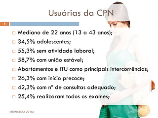 Usuárias da CPN
 Mediana de 22 anos (13 a 43 anos);
 34,5% adolescentes;
 55,3% sem atividade laboral;
 58,7% com união estável;
 Abortamentos e ITU como principais intercorrências;
 26,3% com início precoce;
 42,3% com nº de consultas adequado;
 25,4% realizaram todos os exames;
8
(BERNARDO, 2016)
 