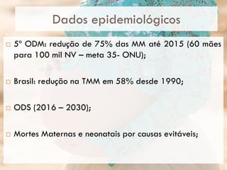 Dados epidemiológicos
 5º ODM: redução de 75% das MM até 2015 (60 mães
para 100 mil NV – meta 35- ONU);
 Brasil: redução na TMM em 58% desde 1990;
 ODS (2016 – 2030);
 Mortes Maternas e neonatais por causas evitáveis;
9
 