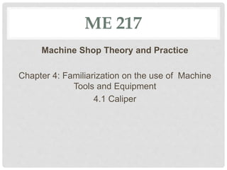 ME 217
Machine Shop Theory and Practice
Chapter 4: Familiarization on the use of Machine
Tools and Equipment
4.1 Caliper
 
