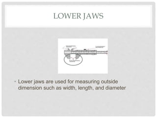 LOWER JAWS
• Lower jaws are used for measuring outside
dimension such as width, length, and diameter
 
