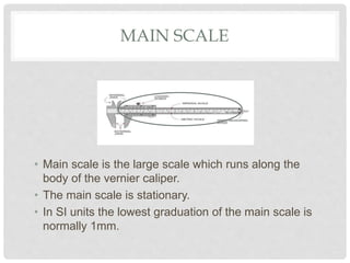 MAIN SCALE
• Main scale is the large scale which runs along the
body of the vernier caliper.
• The main scale is stationary.
• In SI units the lowest graduation of the main scale is
normally 1mm.
 